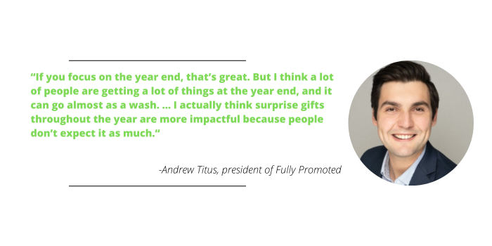 If you focus on the year end, that’s great. But I think a lot of people are getting a lot of things at the year end, and it can go almost as a wash. … I actually think surprise gifts throughout the year are more impactful because people don’t expect it as much. – Andrew Titus, president of Fully Promoted
